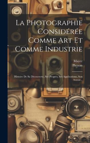 La Photographie Considérée Comme Art Et Comme Industrie: Histoire De Sa Découverte, Ses Progrès, Ses Applications, Son Avenir...
