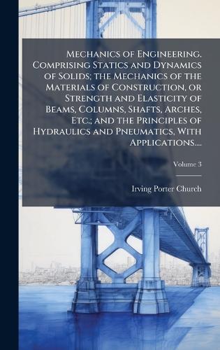 Mechanics of Engineering. Comprising Statics and Dynamics of Solids; the Mechanics of the Materials of Construction, or Strength and Elasticity of Beams, Columns, Shafts, Arches, Etc.; and the Principles of Hydraulics and Pneumatics, With Applicati