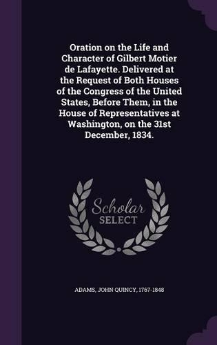 Oration on the Life and Character of Gilbert Motier de Lafayette. Delivered at the Request of Both Houses of the Congress of the United States, Before Them, in the House of Representatives at Washington, on the 31st December, 1834.