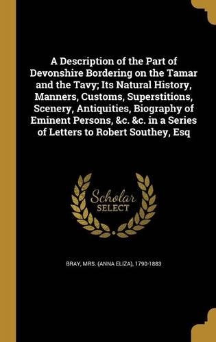 A Description of the Part of Devonshire Bordering on the Tamar and the Tavy; Its Natural History, Manners, Customs, Superstitions, Scenery, Antiquities, Biography of Eminent Persons, &c. &c. in a Series of Letters to Robert Southey, Esq
