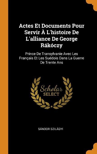 Actes Et Documents Pour Servir À l'Histoire de l'Alliance de George Rákóczy: Prince de Transylvanie Avec Les Français Et Les Suédois Dans La Guerre de Trente ANS