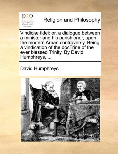 Vindiciae Fidei: Or, a Dialogue Between a Minister and His Parishioner, Upon the Modern Arrian Controversy. Being a Vindication of the Doctrine of the Ever Blessed T