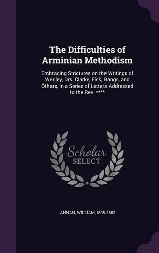 The Difficulties of Arminian Methodism: Embracing Strictures on the Writings of Wesley, Drs. Clarke, Fisk, Bangs, and Others, in a Series of Letters Addressed to the Rev. ****