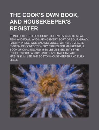 The Cook's Own Book, and Housekeeper's Register; Being Receipts for Cooking of Every Kind of Meat, Fish, and Fowl; And Making Every Sort of Soup, Gravy, Pastry, Preserves, and Essences. with a Complete System of Confectionery; Tables for Marketing;