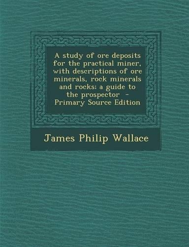 A Study of Ore Deposits for the Practical Miner, with Descriptions of Ore Minerals, Rock Minerals and Rocks; A Guide to the Prospector
