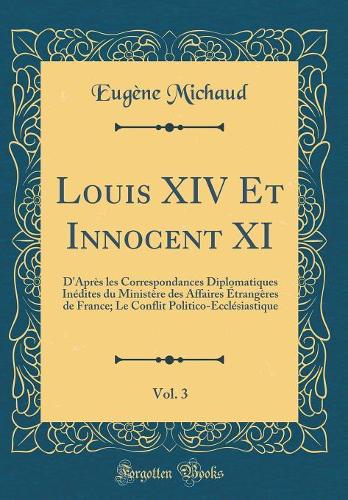 Louis XIV Et Innocent XI, Vol. 3: D'Après les Correspondances Diplomatiques Inédites du Ministère des Affaires Étrangères de France; Le Conflit Politico-Ecclésiastique (Classic Reprint)