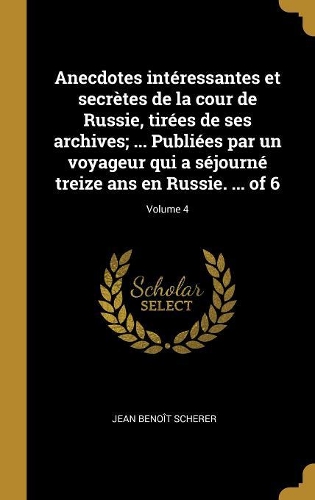 Anecdotes intéressantes et secrètes de la cour de Russie, tirées de ses archives; ... Publiées par un voyageur qui a séjourné treize ans en Russie. ... of 6; Volume 4