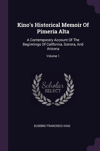 Kino's Historical Memoir Of Pimería Alta: A Contemporary Account Of The Beginnings Of California, Sonora, And Arizona; Volume 1