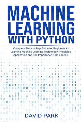 Machine Learning with Python: Complete Step-by-Step Guide for Beginners to Learning Machine Learning Technology, Principles, Application and The Importance It Has Today