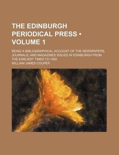 The Edinburgh Periodical Press (Volume 1); Being a Bibliographical Account of the Newspapers, Journals, and Magazines Issued in Edinburgh from the Earliest Times to 1800