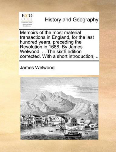 Memoirs of the Most Material Transactions in England, for the Last Hundred Years, Preceding the Revolution in 1688. by James Welwood, ... the Sixth Edition Corrected. with a Short Introduction, ..