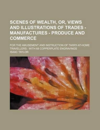 Scenes of Wealth, Or, Views and Illustrations of Trades - Manufactures - Produce and Commerce; For the Amusement and Instruction of Tarry-At-Home Travellers with 68 Copperplate Engravings