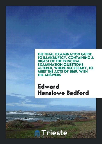 The Final Examination Guide to Bankruptcy, Containing a Digest of the Principal Examination Questions Altered, Where Necessary, to Meet the Acts of 1869, with the Answers