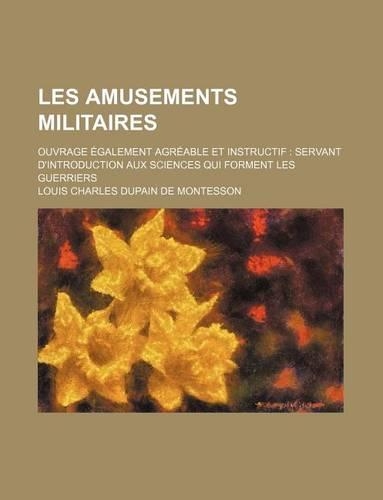 Les Amusements Militaires; Ouvrage Egalement Agreable Et Instructif Servant D'Introduction Aux Sciences Qui Forment Les Guerriers