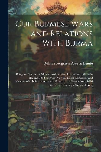 Our Burmese Wars and Relations With Burma: Being an Abstract of Military and Political Operations, 1824-25-26, and 1852-53, With Various Local, Statistical, and Commercial Information, and a 
