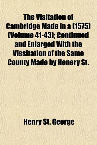 The Visitation of Cambridge Made in a (1575) (Volume 41-43); Continued and Enlarged with the Vissitation of the Same County Made by Henery St.