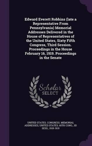 Edward Everett Robbins (Late a Representative from Pennsylvania) Memorial Addresses Delivered in the House of Representatives of the United States, Sixty Fifth Congress, Third Session. Proceedings in the House February 16, 1919. Proceedings in the 