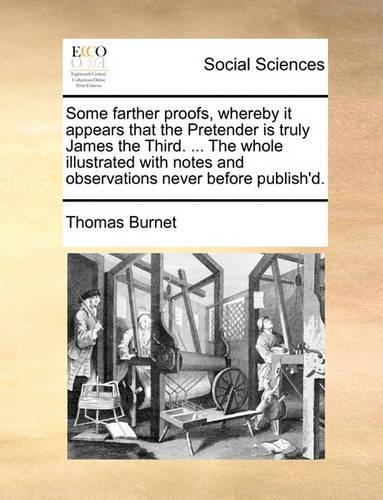 Some Farther Proofs, Whereby It Appears That the Pretender Is Truly James the Third. ... the Whole Illustrated with Notes and Observations Never Before Publish'd.