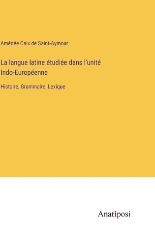 La langue latine étudiée dans l'unité Indo-Européenne: Histoire, Grammaire, Lexique