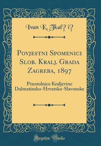 Povjestni Spomenici Slob. Kralj. Grada Zagreba, 1897: Priestolnice Kraljevine Dalmatinsko-Hrvatsko-Slavonske (Classic Reprint)