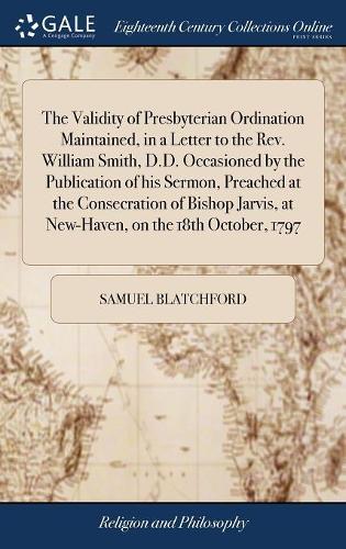 The Validity of Presbyterian Ordination Maintained, in a Letter to the Rev. William Smith, D.D. Occasioned by the Publication of His Sermon, Preached at the Consecration of Bishop Jarvis, at New-Haven, on the 18th October, 1797