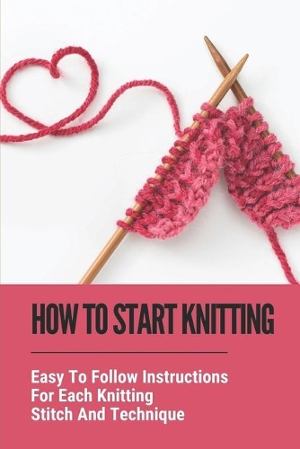 How To Start Knitting: Easy To Follow Instructions For Each Knitting Stitch And Technique: Easy Knitting Patterns