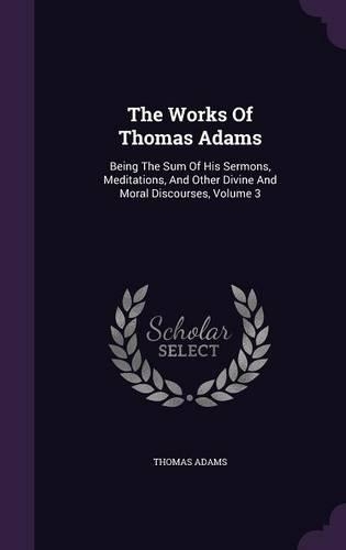 The Works of Thomas Adams: Being the Sum of His Sermons, Meditations, and Other Divine and Moral Discourses, Volume 3