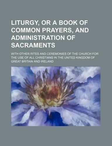 Liturgy, or a Book of Common Prayers, and Administration of Sacraments; With Other Rites and Ceremonies of the Church for the Use of All Christians in the United Kingdom of Great Britain and Ireland