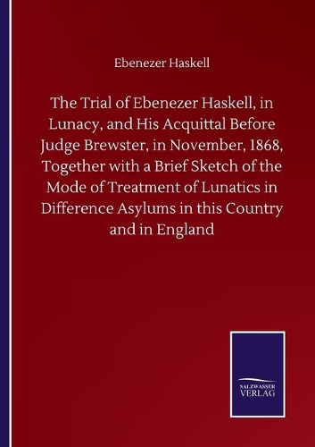 The Trial of Ebenezer Haskell, in Lunacy, and His Acquittal Before Judge Brewster, in November, 1868, Together with a Brief Sketch of the Mode of Treatment of Lunatics in Difference Asylums in this Country and in England