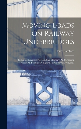 Moving Loads On Railway Underbridges: Including Diagrams Of Bending Moments And Shearing Forces And Tables Of Equivalent Uniform Live Loads