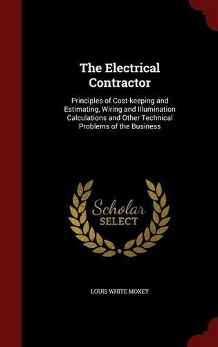 The Electrical Contractor: Principles of Cost-keeping and Estimating, Wiring and Illumination Calculations and Other Technical Problems of the Business
