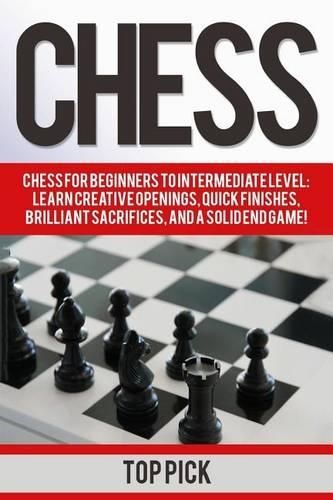 Chess: Chess for Beginners to Intermediate Level; Learn Creative Openings, Quick Finishes, Brilliant Sacrifices, and a Solid End Game!
