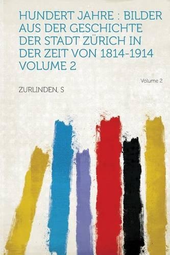 Hundert Jahre : Bilder Aus Der Geschichte Der Stadt Zürich in Der Zeit Von 1814-1914: Volume 2