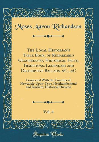 The Local Historian's Table Book, of Remarkable Occurrences, Historical Facts, Traditions, Legendary and Descriptive Ballads, &C., &C, Vol. 4: Connected With the Counties of Newcastle-Upon-Tyne, Northumberland and Durham; Historical Division