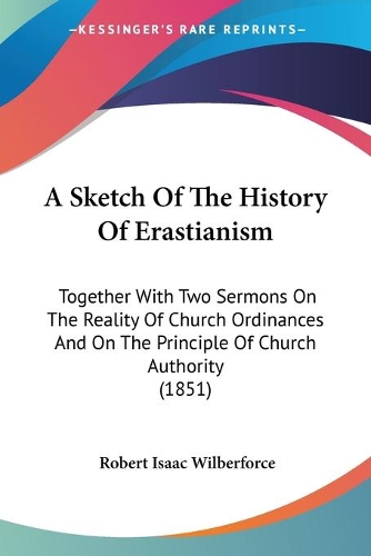 A Sketch Of The History Of Erastianism: Together With Two Sermons On The Reality Of Church Ordinances And On The Principle Of Church Authority (1851)