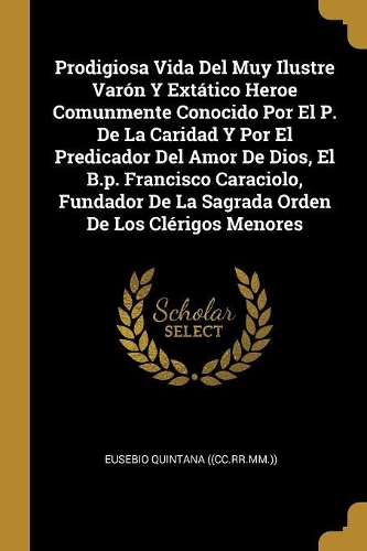 Prodigiosa Vida Del Muy Ilustre Varón Y Extático Heroe Comunmente Conocido Por El P. De La Caridad Y Por El Predicador Del Amor De Dios, El B.p. Francisco Caraciolo, Fundador De La Sagrada Orden De Los Clérigos Menores