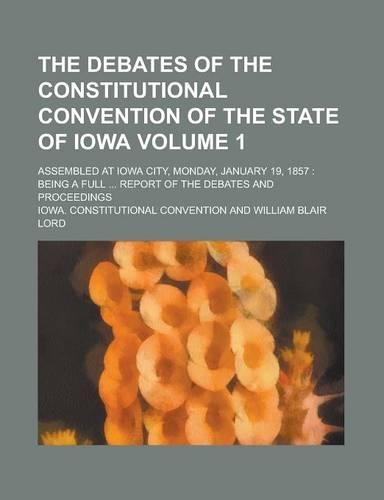 The Debates of the Constitutional Convention of the State of Iowa; Assembled at Iowa City, Monday, January 19, 1857: Being a Full ... Report of the Debates and Proceedings Volume 1