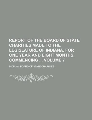Report of the Board of State Charities Made to the Legislature of Indiana, for One Year and Eight Months, Commencing Volume 7