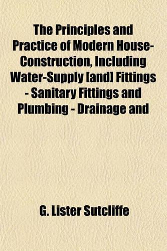The Principles and Practice of Modern House-Construction, Including Water-Supply [And] Fittings - Sanitary Fittings and Plumbing - Drainage and