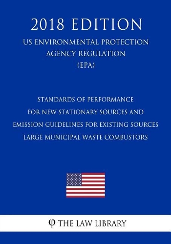 Standards of Performance for New Stationary Sources and Emission Guidelines for Existing Sources - Large Municipal Waste Combustors (US Environmental Protection Agency Regulation) (EPA) (2018 Edition)
