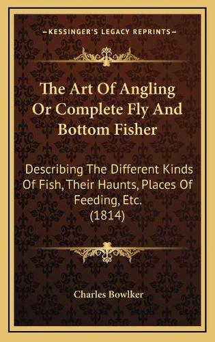 The Art Of Angling Or Complete Fly And Bottom Fisher: Describing The Different Kinds Of Fish, Their Haunts, Places Of Feeding, Etc. (1814)