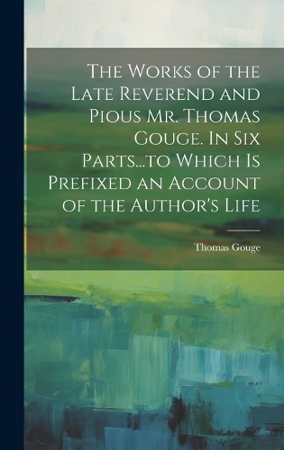 The Works of the Late Reverend and Pious Mr. Thomas Gouge. In six Parts...to Which is Prefixed an Account of the Author's Life