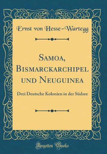 Samoa, Bismarckarchipel und Neuguinea: Drei Deutsche Kolonien in der Südsee (Classic Reprint)