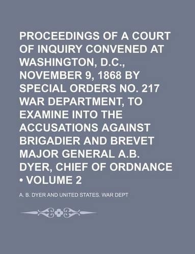 Proceedings of a Court of Inquiry Convened at Washington, D.C., November 9, 1868 by Special Orders No. 217 War Department, to Examine Into the Accusations Against Brigadier and Brevet Major General A.B. Dyer, Chief of Ordnance (Volume 2)