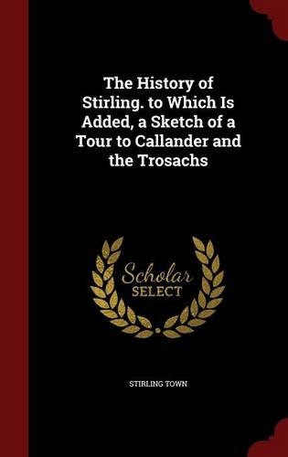 The History of Stirling. to Which Is Added, a Sketch of a Tour to Callander and the Trosachs