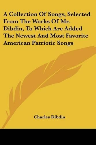 A Collection Of Songs, Selected From The Works Of Mr. Dibdin, To Which Are Added The Newest And Most Favorite American Patriotic Songs