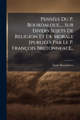 PensÃ(c)es Du P. Bourdaloue, ... Sur Divers Sujets De Religion Et De Morale [publiÃ(c)es Par Le P. François Bretonneau]...