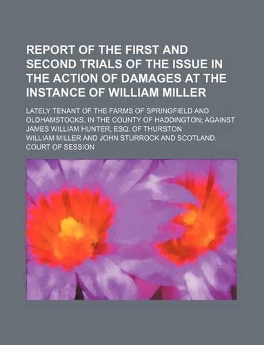 Report of the First and Second Trials of the Issue in the Action of Damages at the Instance of William Miller; Lately Tenant of the Farms of Springfield and Oldhamstocks, in the County of Haddington Against James William Hunter, Esq. of Thurston