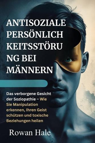 Antisoziale Persönlichkeitsstörung Bei Männern: Das verborgene Gesicht der Soziopathie - Wie Sie Manipulation erkennen, Ihren Geist schützen und toxische Beziehungen heilen