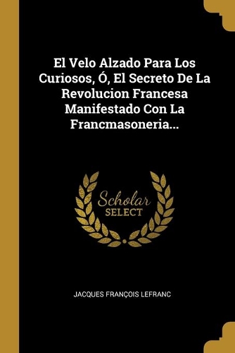 El Velo Alzado Para Los Curiosos, Ó, El Secreto De La Revolucion Francesa Manifestado Con La Francmasoneria...